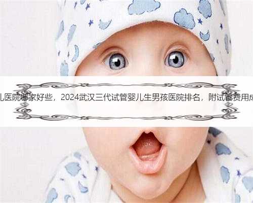 浙江试管婴儿医院哪家好些，2024武汉三代试管婴儿生男孩医院排名，附试管费